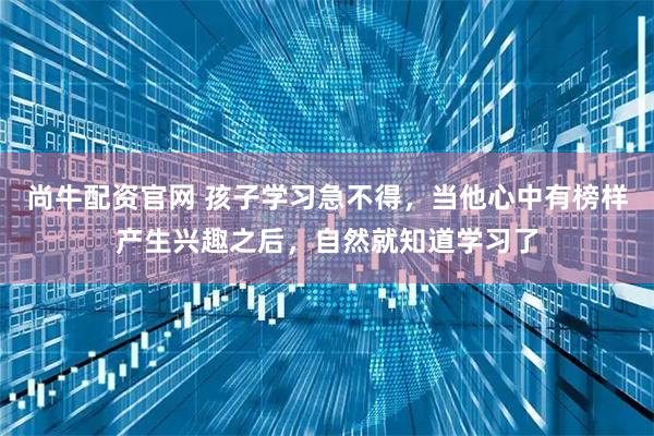 尚牛配资官网 孩子学习急不得，当他心中有榜样产生兴趣之后，自然就知道学习了
