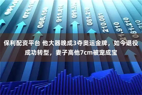 保利配资平台 他大器晚成3夺奥运金牌，如今退役成功转型，妻子高他7cm被宠成宝
