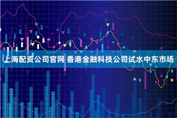 上海配资公司官网 香港金融科技公司试水中东市场