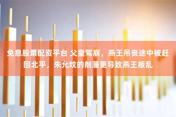 免息股票配资平台 父皇驾崩，燕王吊丧途中被赶回北平，朱允炆的削藩更导致燕王叛乱