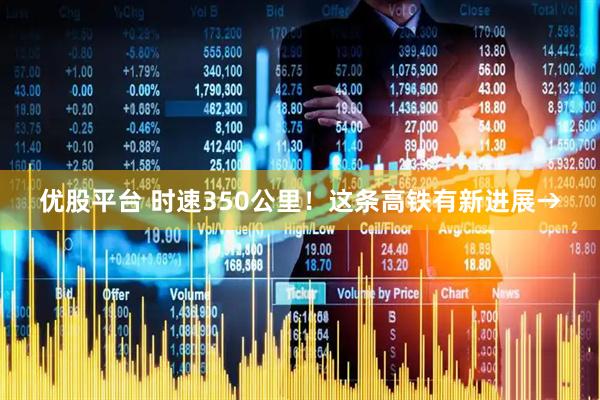 优股平台 时速350公里！这条高铁有新进展→
