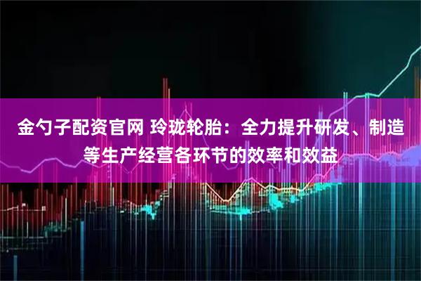 金勺子配资官网 玲珑轮胎：全力提升研发、制造等生产经营各环节的效率和效益