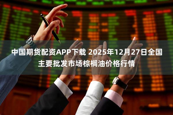 中国期货配资APP下载 2025年12月27日全国主要批发市场棕榈油价格行情