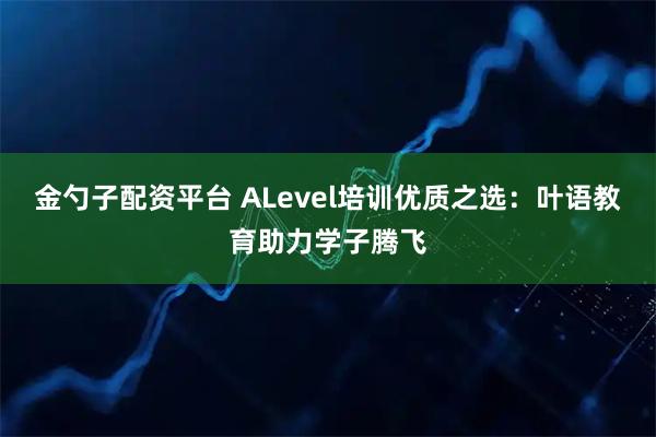 金勺子配资平台 ALevel培训优质之选：叶语教育助力学子腾飞