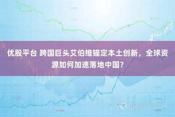 优股平台 跨国巨头艾伯维锚定本土创新，全球资源如何加速落地中国？