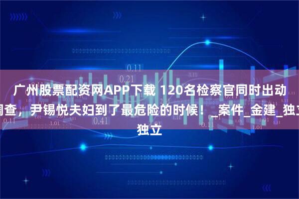 广州股票配资网APP下载 120名检察官同时出动调查，尹锡悦夫妇到了最危险的时候！_案件_金建_独立