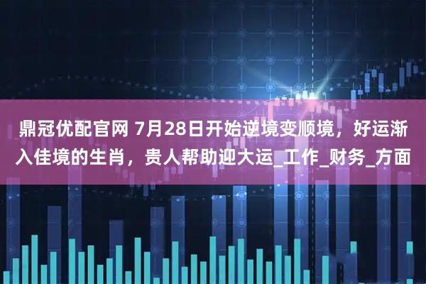 鼎冠优配官网 7月28日开始逆境变顺境，好运渐入佳境的生肖，贵人帮助迎大运_工作_财务_方面
