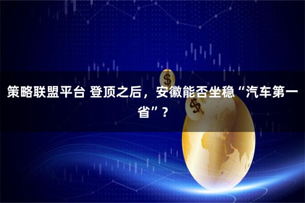 策略联盟平台 登顶之后，安徽能否坐稳“汽车第一省”？