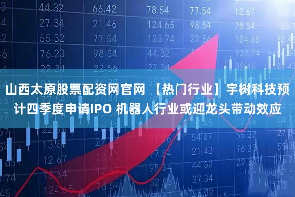 山西太原股票配资网官网 【热门行业】宇树科技预计四季度申请IPO 机器人行业或迎龙头带动效应