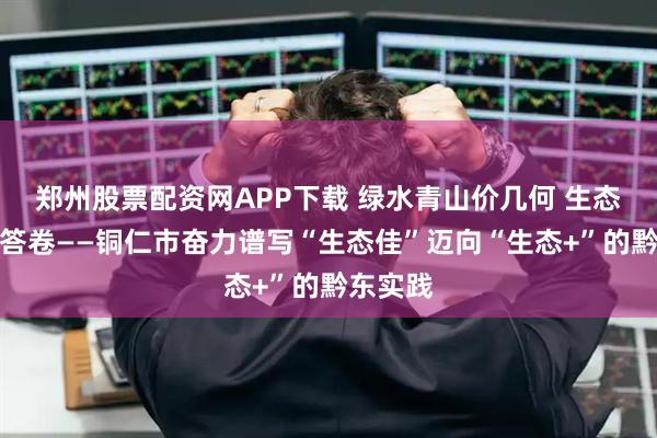 郑州股票配资网APP下载 绿水青山价几何 生态执笔写答卷——铜仁市奋力谱写“生态佳”迈向“生态+”的黔东实践