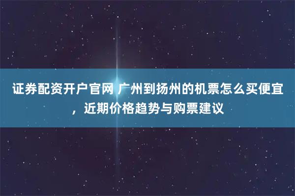 证券配资开户官网 广州到扬州的机票怎么买便宜，近期价格趋势与购票建议