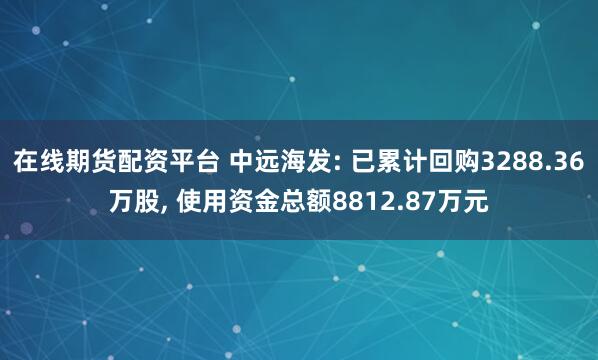 在线期货配资平台 中远海发: 已累计回购3288.36万股, 使用资金总额8812.87万元