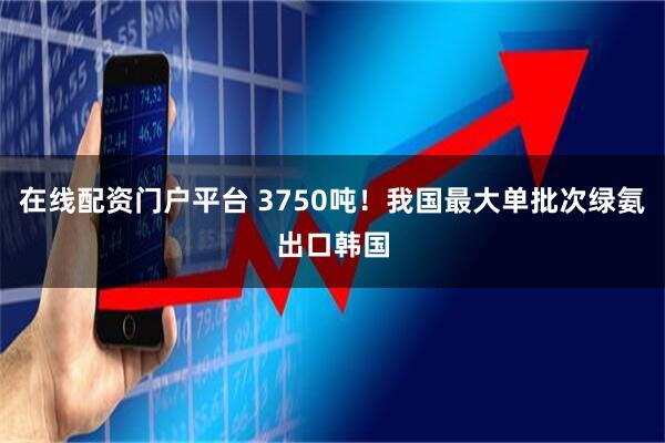 在线配资门户平台 3750吨！我国最大单批次绿氨出口韩国